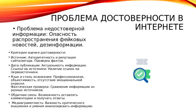 проблема достоверности в интернете • Проблема недостоверной информации: Опасность распространения фейковых новостей, дезинформации. Критерии оценки достоверности: Источник: Авторитетность и репутация сайта/автора. Проверка фактов. Дата публикации: Актуальность информации.  Ссылки на источники: Наличие ссылок на первоисточники. Язык и стиль изложения: Профессионализм, объективность, отсутствие эмоциональной окраски.  Фактическая проверка: Сравнение информации из разных источников. Обратная связь: Возможность оставлять комментарии и получать ответы.  Медиаграмотность: Важность критического мышления и умения анализировать информацию.  