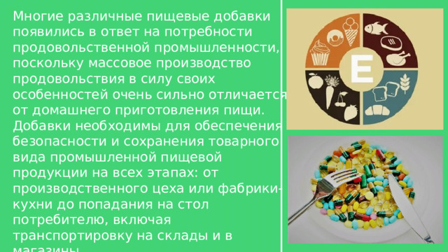 Многие различные пищевые добавки появились в ответ на потребности продовольственной промышленности, поскольку массовое производство продовольствия в силу своих особенностей очень сильно отличается от домашнего приготовления пищи. Добавки необходимы для обеспечения безопасности и сохранения товарного вида промышленной пищевой продукции на всех этапах: от производственного цеха или фабрики-кухни до попадания на стол потребителю, включая транспортировку на склады и в магазины. 