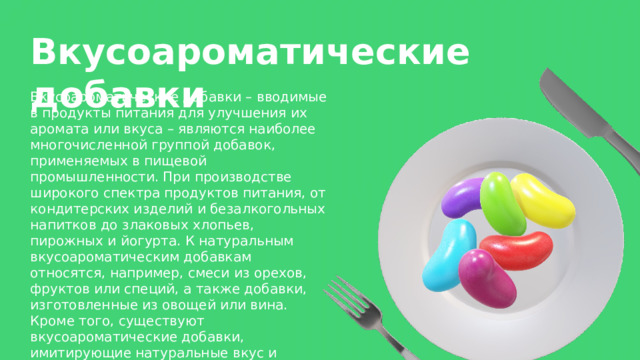 Вкусоароматические добавки Вкусоароматические добавки – вводимые в продукты питания для улучшения их аромата или вкуса – являются наиболее многочисленной группой добавок, применяемых в пищевой промышленности. При производстве широкого спектра продуктов питания, от кондитерских изделий и безалкогольных напитков до злаковых хлопьев, пирожных и йогурта. К натуральным вкусоароматическим добавкам относятся, например, смеси из орехов, фруктов или специй, а также добавки, изготовленные из овощей или вина. Кроме того, существуют вкусоароматические добавки, имитирующие натуральные вкус и аромат. 
