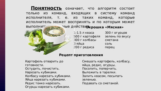 Понятность означает, что алгоритм состоит только из команд, входящих в систему команд исполнителя, т. е. из таких команд, которые исполнитель может воспринять и по которым может выполнить требуемые действия. Окрошка «Мясная» 1-1.5 л кваса 300 г огурцов 500 г картофеля зелень по вкусу 300 г колбасы сметана 3 яйца соль перец 200 г редиса Рецепт приготовления Смешать картофель, колбасу, яйца, редис, огурцы.  Посолить, поперчить. Картофель отварить до готовности. Остудить, почистить.  Нарезать кубиками. Выложить в тарелки. Колбасу нарезать кубиками. Залить квасом, посыпать зеленью.  Подавать со сметаной. Яйца нарезать кубиками. Редис тонко нарезать. Огурцы нарезать кубиками. 