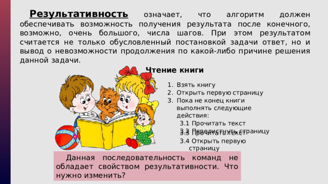 Результативность означает, что алгоритм должен обеспечивать возможность получения результата после конечного, возможно, очень большого, числа шагов. При этом результатом считается не только обусловленный постановкой задачи ответ, но и вывод о невозможности продолжения по какой-либо причине решения данной задачи. Чтение книги Взять книгу Открыть первую страницу Пока не конец книги выполнять следующие действия: 3.1 Прочитать текст 3.2 Перелистнуть страницу 3.3 Прочитать текст 3.4 Открыть первую страницу Данная последовательность команд не обладает свойством результативности. Что нужно изменить? 