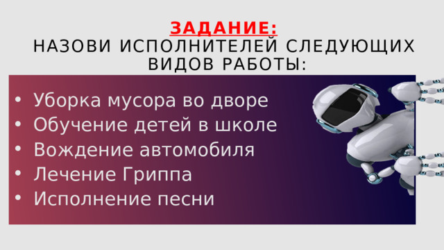 Задание:  Назови исполнителей следующих видов работы: Уборка мусора во дворе Обучение детей в школе Вождение автомобиля Лечение Гриппа Исполнение песни 