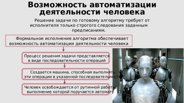 Возможность автоматизации деятельности человека Решение задачи по готовому алгоритму требует от исполнителя только строгого следования заданным предписаниям. Формальное исполнение алгоритма обеспечивает возможность автоматизации деятельности человека Процесс решения задачи представляется в виде последовательности операций Создается машина, способная выполнять эти операции в указанной последовательности Человек освобождается от рутинной работы, выполнение которой поручается автомату 