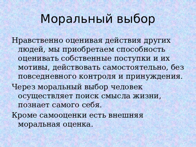 Моральный выбор Нравственно оценивая действия других людей, мы приобретаем способность оценивать собственные поступки и их мотивы, действовать самостоятельно, без повседневного контроля и принуждения. Через моральный выбор человек осуществляет поиск смысла жизни, познает самого себя. Кроме самооценки есть внешняя моральная оценка.  