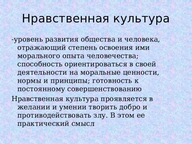 Нравственная культура -уровень развития общества и человека, отражающий степень освоения ими морального опыта человечества; способность ориентироваться в своей деятельности на моральные ценности, нормы и принципы; готовность к постоянному совершенствованию Нравственная культура проявляется в желании и умении творить добро и противодействовать злу. В этом ее практический смысл  