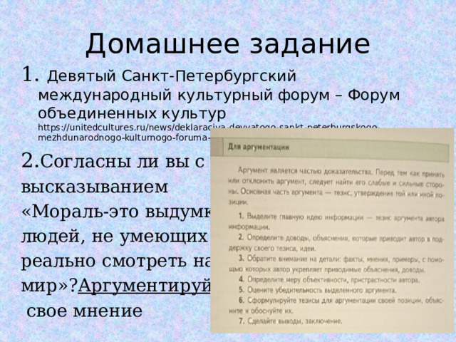 Домашнее задание 1. Девятый Санкт-Петербургский международный культурный форум – Форум объединенных культур https://unitedcultures.ru/news/deklaraciya-devyatogo-sankt-peterburgskogo-mezhdunarodnogo-kulturnogo-foruma-foruma-obedinennyh-kultur 2. Согласны ли вы с высказыванием «Мораль-это выдумка людей, не умеющих реально смотреть на мир»? Аргументируйте  свое мнение  