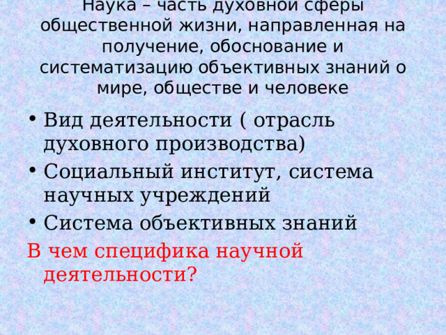 Наука – часть духовной сферы общественной жизни, направленная на получение, обоснование и систематизацию объективных знаний о мире, обществе и человеке Вид деятельности ( отрасль духовного производства) Социальный институт, система научных учреждений Система объективных знаний В чем специфика научной деятельности?  