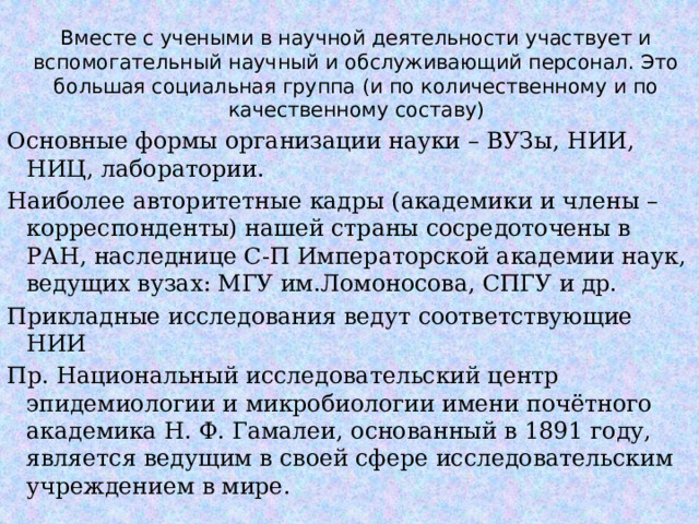 Вместе с учеными в научной деятельности участвует и вспомогательный научный и обслуживающий персонал. Это большая социальная группа (и по количественному и по качественному составу) Основные формы организации науки – ВУЗы, НИИ, НИЦ, лаборатории. Наиболее авторитетные кадры (академики и члены – корреспонденты) нашей страны сосредоточены в РАН, наследнице С-П Императорской академии наук, ведущих вузах: МГУ им.Ломоносова, СПГУ и др. Прикладные исследования ведут соответствующие НИИ Пр. Национальный исследовательский центр эпидемиологии и микробиологии имени почётного академика Н. Ф. Гамалеи, основанный в 1891 году, является ведущим в своей сфере исследовательским учреждением в мире.  