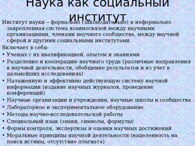 Наука как социальный институт Институт науки – формально (законодательно) и неформально закрепленная система взаимосвязей между научными организациями, членами научного сообщества, между научной сферой и другими социальными институтами. Включает в себя: Ученых с их квалификацией, опытом и знаниями Разделение и кооперацию научного труда (различные направления в научной деятельности, обобщение результатов и из учет в дальнейших исследованиях) Налаженную и эффективно действующую систему научной информации (издание научных журналов, проведение конференций) Научные организации и учреждения, научные школы и сообщества Лабораторное и экспериментальное оборудование Методы научно-исследовательской работы Специальный язык (знаки, символы, формулы) Формы контроля, экспертизы и оценки научных достижений Моральные принципы научной деятельности (нацеленность на поиск истины, отсутствие плагиата)  