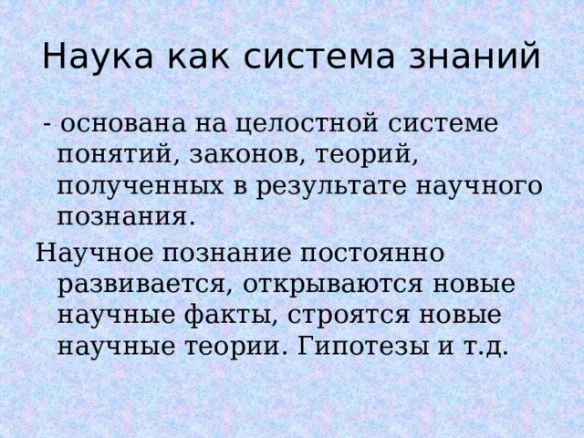 Наука как система знаний  - основана на целостной системе понятий, законов, теорий, полученных в результате научного познания. Научное познание постоянно развивается, открываются новые научные факты, строятся новые научные теории. Гипотезы и т.д.  