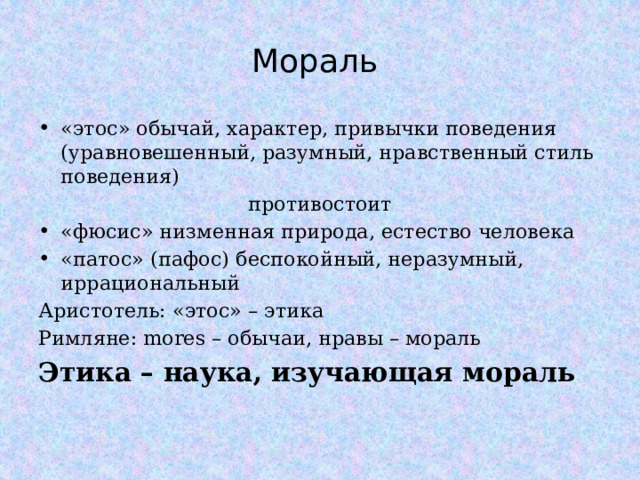 Мораль «этос» обычай, характер, привычки поведения (уравновешенный, разумный, нравственный стиль поведения) противостоит «фюсис» низменная природа, естество человека «патос» (пафос) беспокойный, неразумный, иррациональный Аристотель: «этос» – этика Римляне: mores – обычаи, нравы – мораль Этика – наука, изучающая мораль  