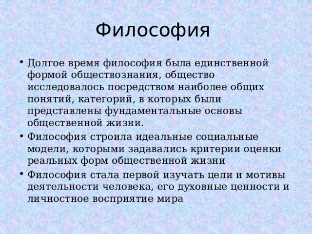 Философия Долгое время философия была единственной формой обществознания, общество исследовалось посредством наиболее общих понятий, категорий, в которых были представлены фундаментальные основы общественной жизни. Философия строила идеальные социальные модели, которыми задавались критерии оценки реальных форм общественной жизни Философия стала первой изучать цели и мотивы деятельности человека, его духовные ценности и личностное восприятие мира  