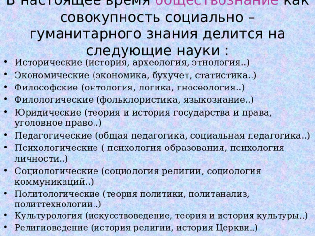 В настоящее время обществознание как совокупность социально – гуманитарного знания делится на следующие науки : Исторические (история, археология, этнология..) Экономические (экономика, бухучет, статистика..) Философские (онтология, логика, гносеология..) Филологические (фольклористика, языкознание..) Юридические (теория и история государства и права, уголовное право..) Педагогические (общая педагогика, социальная педагогика..) Психологические ( психология образования, психология личности..) Социологические (социология религии, социология коммуникаций..) Политологические (теория политики, политанализ, политтехнологии..) Культурология (искусствоведение, теория и история культуры..) Религиоведение (история религии, история Церкви..)  