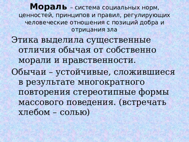 Мораль – система социальных норм, ценностей, принципов и правил, регулирующих человеческие отношения с позиций добра и отрицания зла Этика выделила существенные отличия обычая от собственно морали и нравственности. Обычаи – устойчивые, сложившиеся в результате многократного повторения стереотипные формы массового поведения. (встречать хлебом – солью)  