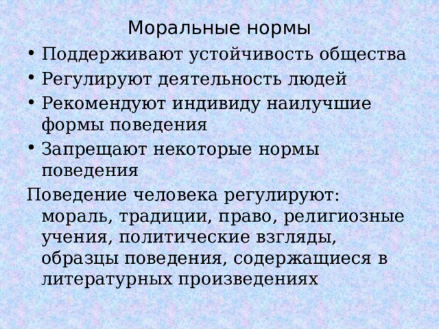 Моральные нормы Поддерживают устойчивость общества Регулируют деятельность людей Рекомендуют индивиду наилучшие формы поведения Запрещают некоторые нормы поведения Поведение человека регулируют: мораль, традиции, право, религиозные учения, политические взгляды, образцы поведения, содержащиеся в литературных произведениях  