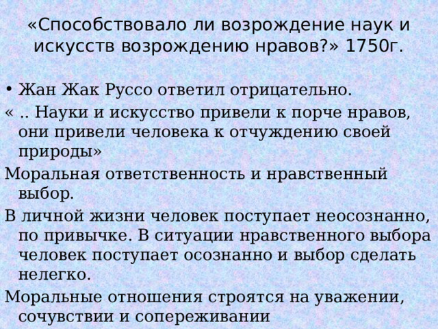 «Способствовало ли возрождение наук и искусств возрождению нравов?» 1750г. Жан Жак Руссо ответил отрицательно. « .. Науки и искусство привели к порче нравов, они привели человека к отчуждению своей природы» Моральная ответственность и нравственный выбор. В личной жизни человек поступает неосознанно, по привычке. В ситуации нравственного выбора человек поступает осознанно и выбор сделать нелегко. Моральные отношения строятся на уважении, сочувствии и сопереживании  