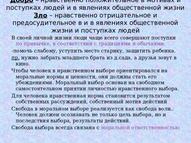 Добро – нравственно положительное в мотивах и поступках людей и в явлениях общественной жизни  Зло – нравственно отрицательное и предосудительное в и в явлениях общественной жизни и поступках людей В своей личной жизни люди чаще всего совершают поступки по привычке, в соответствии с традициями и обычаями: -помочь слабому, уступить место старику, защитить ребенка. пр. нужно забрать младшего брата из д.сада, а друзья зовут в кино. Чтобы человек в нравственном выборе ориентировался на моральные нормы и ценности, они должны стать его убеждениями. Моральный выбор основан на свободном самостоятельном приятии личностью нравственного выбора. Для человека нравственная норма становится результатом собственных рассуждений, собственный мотив действий Свобода в моральном выборе реализуется как свобода воли.. Человек должен осознавать не только цель выбора, но и последствия выбора, результаты действий. Свобода выбора всегда связана с моральной ответственностью  