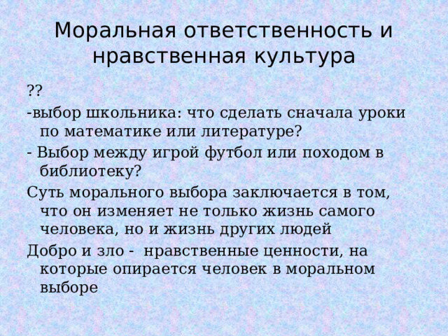 Моральная ответственность и нравственная культура ?? -выбор школьника: что сделать сначала уроки по математике или литературе? - Выбор между игрой футбол или походом в библиотеку? Суть морального выбора заключается в том, что он изменяет не только жизнь самого человека, но и жизнь других людей Добро и зло - нравственные ценности, на которые опирается человек в моральном выборе  