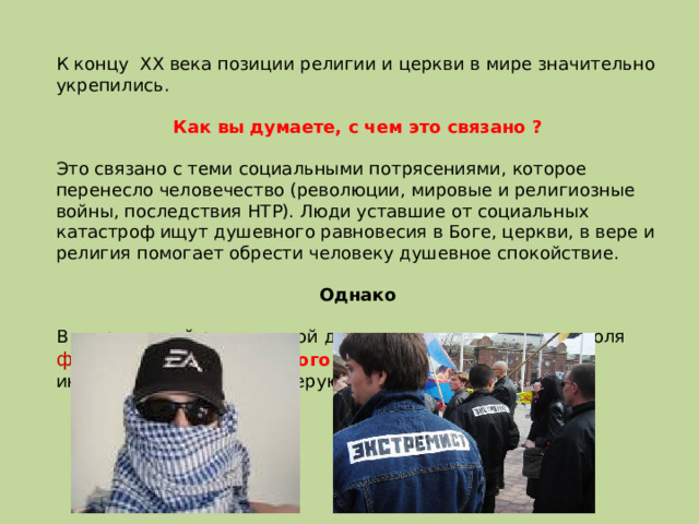 К концу XX века позиции религии и церкви в мире значительно укрепились. Как вы думаете, с чем это связано ?  Это связано с теми социальными потрясениями, которое перенесло человечество (революции, мировые и религиозные войны, последствия НТР). Люди уставшие от социальных катастроф ищут душевного равновесия в Боге, церкви, в вере и религия помогает обрести человеку душевное спокойствие. Однако  В современной религиозной деятельности значительна доля фанатизма и религиозного экстремизма, неприятие инакомыслящих и инаковерующих. 