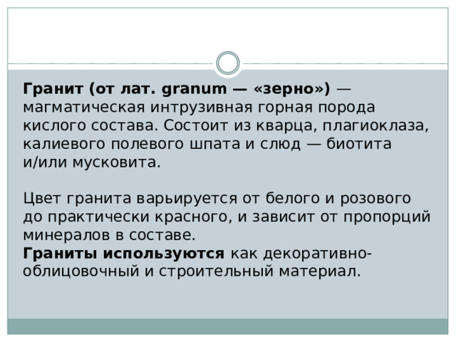 Гранит (от лат. granum — «зерно») — магматическая интрузивная горная порода кислого состава. Состоит из кварца, плагиоклаза, калиевого полевого шпата и слюд — биотита и/или мусковита. Цвет гранита варьируется от белого и розового до практически красного, и зависит от пропорций минералов в составе. Граниты используются как декоративно-облицовочный и строительный материал. 