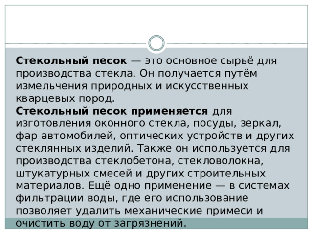Стекольный песок — это основное сырьё для производства стекла. Он получается путём измельчения природных и искусственных кварцевых пород. Стекольный песок применяется для изготовления оконного стекла, посуды, зеркал, фар автомобилей, оптических устройств и других стеклянных изделий. Также он используется для производства стеклобетона, стекловолокна, штукатурных смесей и других строительных материалов. Ещё одно применение — в системах фильтрации воды, где его использование позволяет удалить механические примеси и очистить воду от загрязнений. 