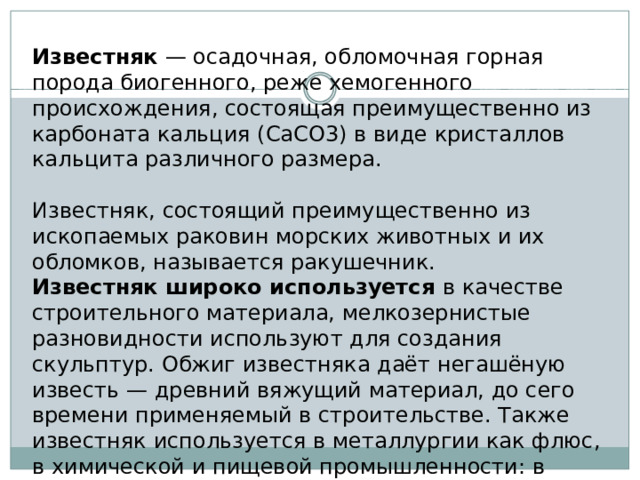 Известняк — осадочная, обломочная горная порода биогенного, реже хемогенного происхождения, состоящая преимущественно из карбоната кальция (CaCO3) в виде кристаллов кальцита различного размера. Известняк, состоящий преимущественно из ископаемых раковин морских животных и их обломков, называется ракушечник. Известняк широко используется в качестве строительного материала, мелкозернистые разновидности используют для создания скульптур. Обжиг известняка даёт негашёную известь — древний вяжущий материал, до сего времени применяемый в строительстве. Также известняк используется в металлургии как флюс, в химической и пищевой промышленности: в производстве соды, минеральных удобрений, стекла, сахара, бумаги. 
