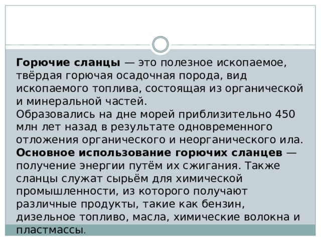 Горючие сланцы — это полезное ископаемое, твёрдая горючая осадочная порода, вид ископаемого топлива, состоящая из органической и минеральной частей. Образовались на дне морей приблизительно 450 млн лет назад в результате одновременного отложения органического и неорганического ила. Основное использование горючих сланцев — получение энергии путём их сжигания. Также сланцы служат сырьём для химической промышленности, из которого получают различные продукты, такие как бензин, дизельное топливо, масла, химические волокна и пластмассы . 