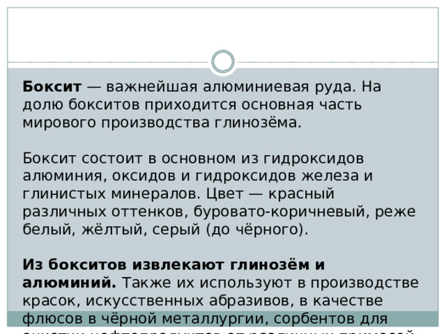 Боксит — важнейшая алюминиевая руда. На долю бокситов приходится основная часть мирового производства глинозёма. Боксит состоит в основном из гидроксидов алюминия, оксидов и гидроксидов железа и глинистых минералов. Цвет — красный различных оттенков, буровато-коричневый, реже белый, жёлтый, серый (до чёрного). Из бокситов извлекают глинозём и алюминий. Также их используют в производстве красок, искусственных абразивов, в качестве флюсов в чёрной металлургии, сорбентов для очистки нефтепродуктов от различных примесей. 