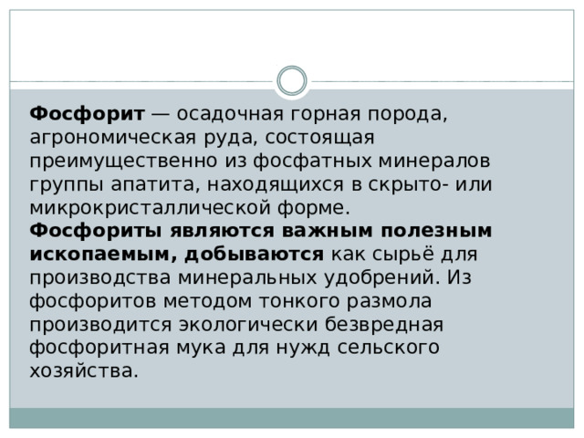 Фосфорит — осадочная горная порода, агрономическая руда, состоящая преимущественно из фосфатных минералов группы апатита, находящихся в скрыто- или микрокристаллической форме. Фосфориты являются важным полезным ископаемым, добываются как сырьё для производства минеральных удобрений. Из фосфоритов методом тонкого размола производится экологически безвредная фосфоритная мука для нужд сельского хозяйства. 