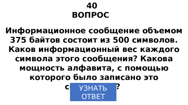 40 ВОПРОС Информационное сообщение объемом 375 байтов состоит из 500 символов. Каков информационный вес каждого символа этого сообщения? Какова мощность алфавита, с помощью которого было записано это сообщение? УЗНАТЬ  ОТВЕТ 