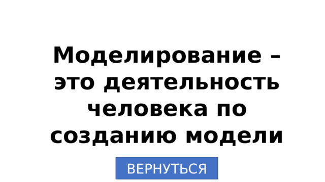 Моделирование – это деятельность человека по созданию модели ВЕРНУТЬСЯ 
