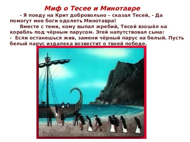 Миф о Тесее и Минотавре  - Я поеду на Крит добровольно – сказал Тесей, - Да помогут мне боги одолеть Минотавра!  Вместе с теми, кому выпал жребий, Тесей взошёл на корабль под чёрным парусом. Эгей напутствовал сына: - Если останешься жив, замени чёрный парус на белый. Пусть белый парус издалека возвестит о твоей победе. 