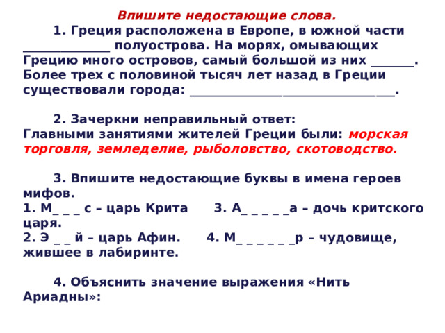 Впишите недостающие слова.  1. Греция расположена в Европе, в южной части ______________ полуострова. На морях, омывающих Грецию много островов, самый большой из них _______. Более трех с половиной тысяч лет назад в Греции существовали города: _________________________________.   2. Зачеркни неправильный ответ: Главными занятиями жителей Греции были: морская торговля, земледелие, рыболовство, скотоводство.   3. Впишите недостающие буквы в имена героев мифов. 1. М_ _ _ с – царь Крита 3. А_ _ _ _ _а – дочь критского царя. 2. Э _ _ й – царь Афин. 4. М_ _ _ _ _ _р – чудовище, жившее в лабиринте.   4. Объяснить значение выражения «Нить Ариадны»: 