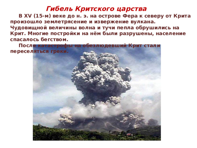 Гибель Критского царства  В XV (15-м) веке до н. э. на острове Фера к северу от Крита произошло землетрясение и извержение вулкана. Чудовищной величины волна и тучи пепла обрушились на Крит. Многие постройки на нём были разрушены, население спасалось бегством.  После катастрофы на обезлюдевший Крит стали переселяться греки. 