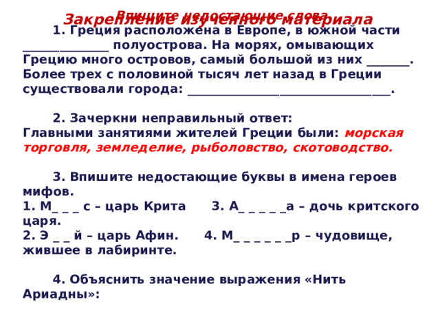 Впишите недостающие слова.  1. Греция расположена в Европе, в южной части ______________ полуострова. На морях, омывающих Грецию много островов, самый большой из них _______. Более трех с половиной тысяч лет назад в Греции существовали города: _________________________________.   2. Зачеркни неправильный ответ: Главными занятиями жителей Греции были: морская торговля, земледелие, рыболовство, скотоводство.   3. Впишите недостающие буквы в имена героев мифов. 1. М_ _ _ с – царь Крита 3. А_ _ _ _ _а – дочь критского царя. 2. Э _ _ й – царь Афин. 4. М_ _ _ _ _ _р – чудовище, жившее в лабиринте.   4. Объяснить значение выражения «Нить Ариадны»: Закрепление изученного материала 