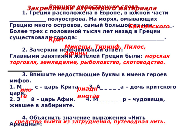 Впишите недостающие слова.  1. Греция расположена в Европе, в южной части ______________ полуострова. На морях, омывающих Грецию много островов, самый большой из них _______. Более трех с половиной тысяч лет назад в Греции существовали города: _________________________________.   2. Зачеркни неправильный ответ: Главными занятиями жителей Греции были: морская торговля, земледелие, рыболовство, скотоводство.   3. Впишите недостающие буквы в имена героев мифов. 1. М_ _ _ с – царь Крита 3. А_ _ _ _ _а – дочь критского царя. 2. Э _ _ й – царь Афин. 4. М_ _ _ _ _ _р – чудовище, жившее в лабиринте.   4. Объяснить значение выражения «Нить Ариадны»: Закрепление изученного материала Балканского Крит Микены, Тиринф, Пилос, Афины риадн ино ге инотав средство выйти из затруднения, путеводная нить. 