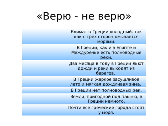 «Верю - не верю» Климат в Греции холодный, так как с трех сторон омывается морями. В Греции, как и в Египте и Междуречье есть полноводные реки. Два месяца в году в Греции льют дожди и реки выходят из берегов.  В Греции жаркое засушливое лето и мягкая дождливая зима.  В Греции нет полноводных рек. Земли, пригодной под пашню, в Греции немного. Почти все греческие города стоят у моря. 