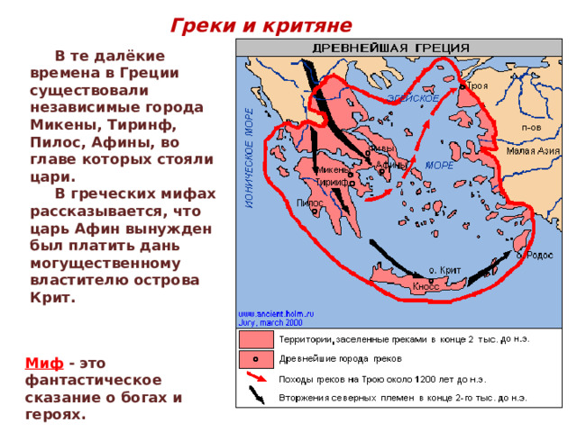 Греки и критяне  В те далёкие времена в Греции существовали независимые города Микены, Тиринф, Пилос, Афины, во главе которых стояли цари.  В греческих мифах рассказывается, что царь Афин вынужден был платить дань могущественному властителю острова Крит. Миф - это фантастическое сказание о богах и героях. 