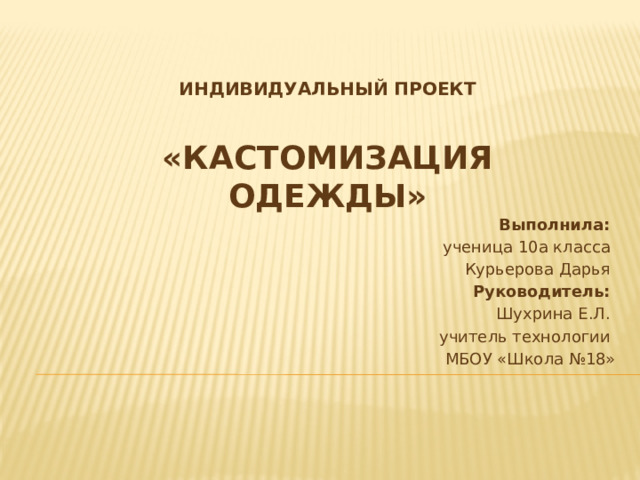 Индивидуальный проект     «Кастомизация одежды»   Выполнила:   ученица 10а класса  Курьерова Дарья  Руководитель:   Шухрина Е.Л. учитель технологии МБОУ «Школа №18» 