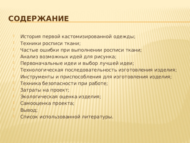 содержание История первой кастомизированной одежды; Техники росписи ткани; Частые ошибки при выполнении росписи ткани; Анализ возможных идей для рисунка; Первоначальные идеи и выбор лучшей идеи; Технологическая последовательность изготовления изделия; Инструменты и приспособления для изготовления изделия; Техника безопасности при работе; Затраты на проект; Экологическая оценка изделия; Самооценка проекта; Вывод; Список использованной литературы. 