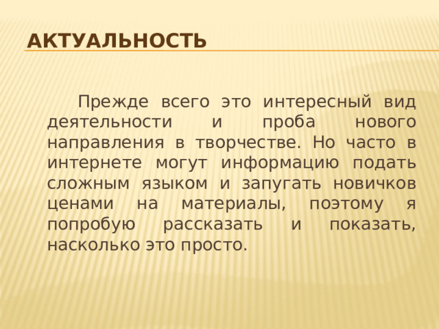 актуальность  Прежде всего это интересный вид деятельности и проба нового направления в творчестве. Но часто в интернете могут информацию подать сложным языком и запугать новичков ценами на материалы, поэтому я попробую рассказать и показать, насколько это просто. 