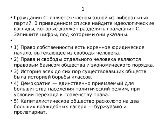 1 Гражданин С. является членом одной из либеральных партий. В приведенном списке найдите идеологические взгляды, которые должен разделять гражданин С. Запишите цифры, под которыми они указаны.   1)  Право собственности есть коренное юридическое начало, вытекающее из свободы человека. 2)  Права и свободы отдельного человека являются правовым базисом общества и экономического порядка. 3)  История всех до сих пор существовавших обществ была историей борьбы классов. 4)  Демократия  — единственно приемлемый для большинства населения политический режим, при условии перехода к главенству права. 5)  Капиталистическое общество расколото на два больших враждебных лагеря  — буржуазию и пролетариат. 