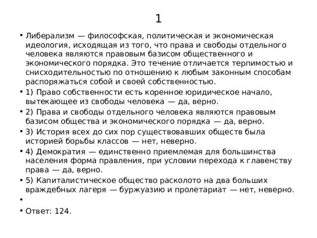 1 Либерализм  — философская, политическая и экономическая идеология, исходящая из того, что права и свободы отдельного человека являются правовым базисом общественного и экономического порядка. Это течение отличается терпимостью и снисходительностью по отношению к любым законным способам распоряжаться собой и своей собственностью. 1)  Право собственности есть коренное юридическое начало, вытекающее из свободы человека  — да, верно. 2)  Права и свободы отдельного человека являются правовым базисом общества и экономического порядка  — да, верно. 3)  История всех до сих пор существовавших обществ была историей борьбы классов  — нет, неверно. 4)  Демократия  — единственно приемлемая для большинства населения форма правления, при условии перехода к главенству права  — да, верно. 5)  Капиталистическое общество расколото на два больших враждебных лагеря  — буржуазию и пролетариат  — нет, неверно.   Ответ: 124. 