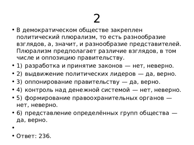 2 В демократическом обществе закреплен политический плюрализм, то есть разнообразие взглядов, а, значит, и разнообразие представителей. Плюрализм предполагает различие взглядов, в том числе и оппозицию правительству. 1)  разработка и принятие законов  — нет, неверно. 2)  выдвижение политических лидеров  — да, верно. 3)  оппонирование правительству  — да, верно. 4)  контроль над денежной системой  — нет, неверно. 5)  формирование правоохранительных органов  — нет, неверно. 6)  представление определённых групп общества  — да, верно.   Ответ: 236. 