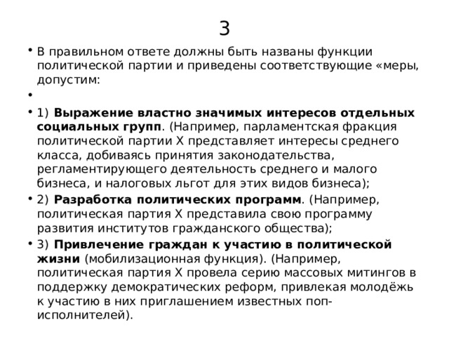 3 В правильном ответе должны быть названы функции политической партии и приведены соответствующие «меры, допустим:   1)   Выражение властно значимых интересов отдельных социальных групп . (Например, парламентская фракция политической партии Х представляет интересы среднего класса, добиваясь принятия законодательства, регламентирующего деятельность среднего и малого бизнеса, и налоговых льгот для этих видов бизнеса); 2)   Разработка политических программ . (Например, политическая партия Х представила свою программу развития институтов гражданского общества); 3)   Привлечение граждан к участию в политической жизни (мобилизационная функция). (Например, политическая партия Х провела серию массовых митингов в поддержку демократических реформ, привлекая молодёжь к участию в них приглашением известных поп-исполнителей). 