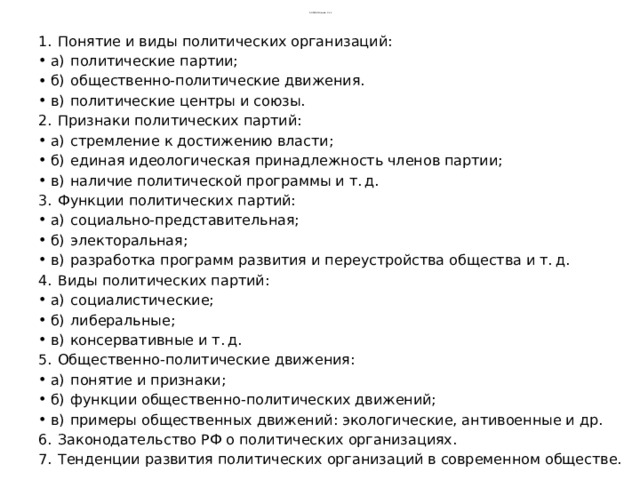 5 обязатнльные  2,3,4 1.  Понятие и виды политических организаций: а)  политические партии; б)  общественно-политические движения. в)  политические центры и союзы. 2.  Признаки политических партий: а)  стремление к достижению власти; б)  единая идеологическая принадлежность членов партии; в)  наличие политической программы и т. д. 3.  Функции политических партий: а)  социально-представительная; б)  электоральная; в)  разработка программ развития и переустройства общества и т. д. 4.  Виды политических партий: а)  социалистические; б)  либеральные; в)  консервативные и т. д. 5.  Общественно-политические движения: а)  понятие и признаки; б)  функции общественно-политических движений; в)  примеры общественных движений: экологические, антивоенные и др. 6.  Законодательство РФ о политических организациях. 7.  Тенденции развития политических организаций в современном обществе. 