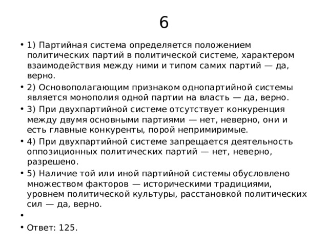 6 1)  Партийная система определяется положением политических партий в политической системе, характером взаимодействия между ними и типом самих партий  — да, верно. 2)  Основополагающим признаком однопартийной системы является монополия одной партии на власть  — да, верно. 3)  При двухпартийной системе отсутствует конкуренция между двумя основными партиями  — нет, неверно, они и есть главные конкуренты, порой непримиримые. 4)  При двухпартийной системе запрещается деятельность оппозиционных политических партий  — нет, неверно, разрешено. 5)  Наличие той или иной партийной системы обусловлено множеством факторов  — историческими традициями, уровнем политической культуры, расстановкой политических сил  — да, верно.   Ответ: 125. 