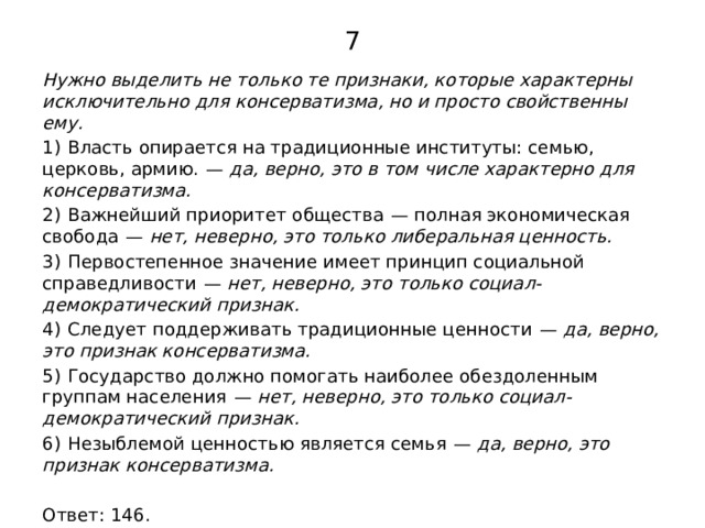 7 Нужно выделить не только те признаки, которые характерны исключительно для консерватизма, но и просто свойственны ему. 1)  Власть опирается на традиционные институты: семью, церковь, армию.  —  да, верно, это в том числе характерно для консерватизма. 2)  Важнейший приоритет общества  — полная экономическая свобода  —  нет, неверно, это только либеральная ценность. 3)  Первостепенное значение имеет принцип социальной справедливости  —  нет, неверно, это только социал-демократический признак. 4)  Следует поддерживать традиционные ценности  —  да, верно, это признак консерватизма. 5)  Государство должно помогать наиболее обездоленным группам населения  —  нет, неверно, это только социал-демократический признак. 6)  Незыблемой ценностью является семья  —  да, верно, это признак консерватизма.   Ответ: 146. 