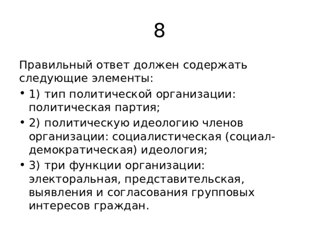 8 Правильный ответ должен содержать следующие элементы: 1)  тип политической организации: политическая партия; 2)  политическую идеологию членов организации: социалистическая (социал-демократическая) идеология; 3)  три функции организации: электоральная, представительская, выявления и согласования групповых интересов граждан. 