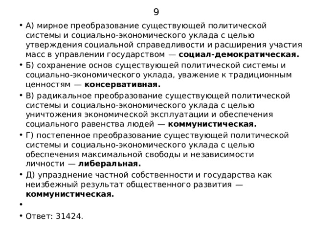 9 А)  мирное преобразование существующей политической системы и социально-экономического уклада с целью утверждения социальной справедливости и расширения участия масс в управлении государством  — социал-демократическая. Б)  сохранение основ существующей политической системы и социально-экономического уклада, уважение к традиционным ценностям  — консервативная. В)  радикальное преобразование существующей политической системы и социально-экономического уклада с целью уничтожения экономической эксплуатации и обеспечения социального равенства людей  — коммунистическая. Г)  постепенное преобразование существующей политической системы и социально-экономического уклада с целью обеспечения максимальной свободы и независимости личности  — либеральная. Д)  упразднение частной собственности и государства как неизбежный результат общественного развития  — коммунистическая.   Ответ: 31424. 